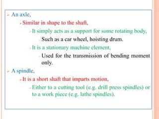  An axle,
Similar in shape to the shaft,
It simply acts as a support for some rotating body,
Such as a car wheel, hoisting drum.
It is a stationary machine element,
Used for the transmission of bending moment
only.
 A spindle,
It is a short shaft that imparts motion,
Either to a cutting tool (e.g. drill press spindles) or
to a work piece (e.g. lathe spindles).
 