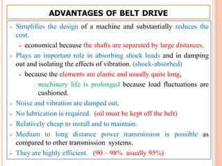 ADVANTAGES OF BELT DRIVE
 Simplifies the design of a machine and substantially reduces the
cost.
 economical because the shafts are separated by large distances.
 Plays an important role in absorbing shock loads and in damping
out and isolating the effects of vibration. (shock-absorbed)
 because the elements are elastic and usually quite long,
 machinery life is prolonged because load fluctuations are
cushioned.
 Noise and vibration are damped out.
 No lubrication is required. (oil must be kept off the belt)
 Relatively cheap to install and to maintain.
 Medium to long distance power transmission is possible as
compared to other transmission systems.
 They are highly efficient. (90 – 98% usually 95%)
 