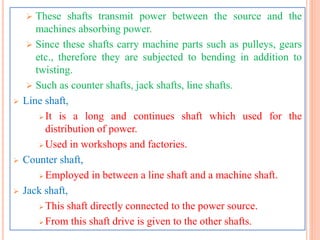  These shafts transmit power between the source and the
machines absorbing power.
 Since these shafts carry machine parts such as pulleys, gears
etc., therefore they are subjected to bending in addition to
twisting.
 Such as counter shafts, jack shafts, line shafts.
 Line shaft,
 It is a long and continues shaft which used for the
distribution of power.
 Used in workshops and factories.
 Counter shaft,
 Employed in between a line shaft and a machine shaft.
 Jack shaft,
 This shaft directly connected to the power source.
 From this shaft drive is given to the other shafts.
 