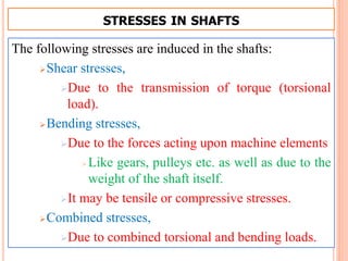 STRESSES IN SHAFTS
The following stresses are induced in the shafts:
Shear stresses,
Due to the transmission of torque (torsional
load).
Bending stresses,
Due to the forces acting upon machine elements
Like gears, pulleys etc. as well as due to the
weight of the shaft itself.
It may be tensile or compressive stresses.
Combined stresses,
Due to combined torsional and bending loads.
 