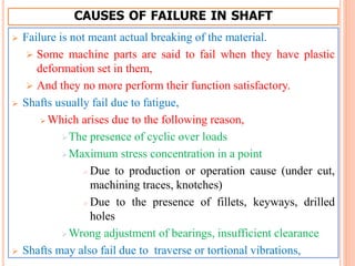 CAUSES OF FAILURE IN SHAFT
 Failure is not meant actual breaking of the material.
 Some machine parts are said to fail when they have plastic
deformation set in them,
 And they no more perform their function satisfactory.
 Shafts usually fail due to fatigue,
 Which arises due to the following reason,
The presence of cyclic over loads
Maximum stress concentration in a point
 Due to production or operation cause (under cut,
machining traces, knotches)
 Due to the presence of fillets, keyways, drilled
holes
Wrong adjustment of bearings, insufficient clearance
 Shafts may also fail due to traverse or tortional vibrations,
 