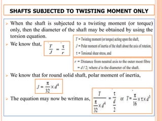 SHAFTS SUBJECTED TO TWISTING MOMENT ONLY
 When the shaft is subjected to a twisting moment (or torque)
only, then the diameter of the shaft may be obtained by using the
torsion equation.
 We know that,
 We know that for round solid shaft, polar moment of inertia,
 The equation may now be written as,
 