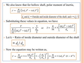  We also know that for hollow shaft, polar moment of inertia,
 Substituting these values in equation, we have
 Let k = Ratio of inside diameter and outside diameter of the shaft
 Now the equation may be written as,
 