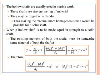  The hollow shafts are usually used in marine work.
 These shafts are stronger per kg of material
 They may be forged on a mandrel,
 Thus making the material more homogeneous than would be
possible for a solid shaft.
 When a hollow shaft is to be made equal in strength to a solid
shaft,
 The twisting moment of both the shafts must be same.(the
same material of both the shafts)
 Therefore,
 