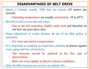 DISADVANTAGES OF BELT DRIVE
 Speed is limited, usually 7000 feet per minute (35 meters per
second).
 Operating temperatures are usually restricted to –35 to 85°C.
 Belt drives have some slip and creep.
 Due to the belt extending slightly under load and therefore do
not have an exact drive ratio.
 Some adjustment of centre distance or use of an idler pulley is
necessary,
 For wear and stretch compensation.
 It is important to establish an inspection schedule to protect against
wear, aging and loss of elasticity.
 The elements should be replaced at the first sign of
deterioration.
 Belts can wear rapidly in abrasive (dusty) conditions.
 Most flexible elements do not have an infinite life.
 