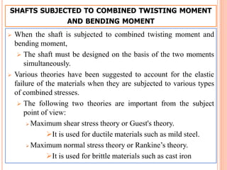 SHAFTS SUBJECTED TO COMBINED TWISTING MOMENT
AND BENDING MOMENT
 When the shaft is subjected to combined twisting moment and
bending moment,
 The shaft must be designed on the basis of the two moments
simultaneously.
 Various theories have been suggested to account for the elastic
failure of the materials when they are subjected to various types
of combined stresses.
 The following two theories are important from the subject
point of view:
 Maximum shear stress theory or Guest's theory.
It is used for ductile materials such as mild steel.
 Maximum normal stress theory or Rankine’s theory.
It is used for brittle materials such as cast iron
 