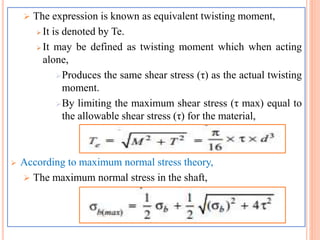  The expression is known as equivalent twisting moment,
 It is denoted by Te.
 It may be defined as twisting moment which when acting
alone,
Produces the same shear stress (τ) as the actual twisting
moment.
By limiting the maximum shear stress (τ max) equal to
the allowable shear stress (τ) for the material,
 According to maximum normal stress theory,
 The maximum normal stress in the shaft,
 
