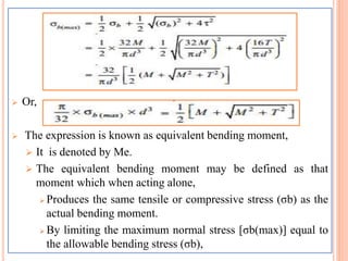  Or,
 The expression is known as equivalent bending moment,
 It is denoted by Me.
 The equivalent bending moment may be defined as that
moment which when acting alone,
 Produces the same tensile or compressive stress (σb) as the
actual bending moment.
 By limiting the maximum normal stress [σb(max)] equal to
the allowable bending stress (σb),
 