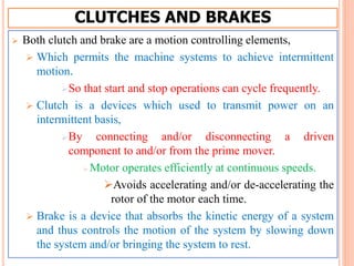 CLUTCHES AND BRAKES
 Both clutch and brake are a motion controlling elements,
 Which permits the machine systems to achieve intermittent
motion.
So that start and stop operations can cycle frequently.
 Clutch is a devices which used to transmit power on an
intermittent basis,
By connecting and/or disconnecting a driven
component to and/or from the prime mover.
 Motor operates efficiently at continuous speeds.
Avoids accelerating and/or de-accelerating the
rotor of the motor each time.
 Brake is a device that absorbs the kinetic energy of a system
and thus controls the motion of the system by slowing down
the system and/or bringing the system to rest.
 