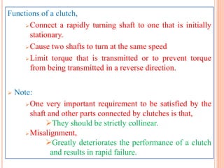 Functions of a clutch,
Connect a rapidly turning shaft to one that is initially
stationary.
Cause two shafts to turn at the same speed
Limit torque that is transmitted or to prevent torque
from being transmitted in a reverse direction.
 Note:
One very important requirement to be satisfied by the
shaft and other parts connected by clutches is that,
They should be strictly collinear.
Misalignment,
Greatly deteriorates the performance of a clutch
and results in rapid failure.
 