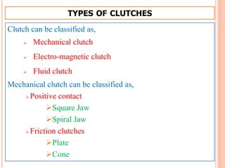 TYPES OF CLUTCHES
Clutch can be classified as,
 Mechanical clutch
 Electro-magnetic clutch
 Fluid clutch
Mechanical clutch can be classified as,
Positive contact
Square Jaw
Spiral Jaw
Friction clutches
Plate
Cone
 