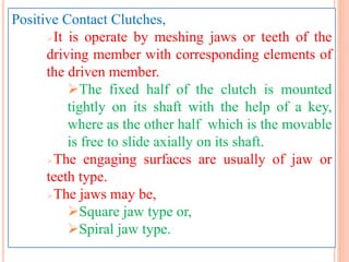 Positive Contact Clutches,
It is operate by meshing jaws or teeth of the
driving member with corresponding elements of
the driven member.
The fixed half of the clutch is mounted
tightly on its shaft with the help of a key,
where as the other half which is the movable
is free to slide axially on its shaft.
The engaging surfaces are usually of jaw or
teeth type.
The jaws may be,
Square jaw type or,
Spiral jaw type.
 