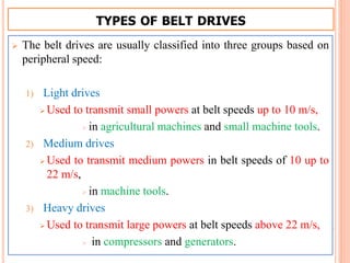 TYPES OF BELT DRIVES
 The belt drives are usually classified into three groups based on
peripheral speed:
1) Light drives
 Used to transmit small powers at belt speeds up to 10 m/s,
 in agricultural machines and small machine tools.
2) Medium drives
 Used to transmit medium powers in belt speeds of 10 up to
22 m/s,
 in machine tools.
3) Heavy drives
 Used to transmit large powers at belt speeds above 22 m/s,
 in compressors and generators.
 