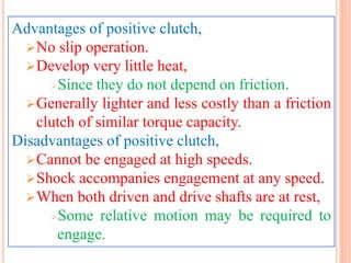Advantages of positive clutch,
No slip operation.
Develop very little heat,
Since they do not depend on friction.
Generally lighter and less costly than a friction
clutch of similar torque capacity.
Disadvantages of positive clutch,
Cannot be engaged at high speeds.
Shock accompanies engagement at any speed.
When both driven and drive shafts are at rest,
Some relative motion may be required to
engage.
 