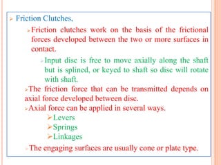  Friction Clutches,
Friction clutches work on the basis of the frictional
forces developed between the two or more surfaces in
contact.
Input disc is free to move axially along the shaft
but is splined, or keyed to shaft so disc will rotate
with shaft.
The friction force that can be transmitted depends on
axial force developed between disc.
Axial force can be applied in several ways.
Levers
Springs
Linkages
The engaging surfaces are usually cone or plate type.
 