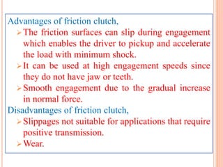 Advantages of friction clutch,
The friction surfaces can slip during engagement
which enables the driver to pickup and accelerate
the load with minimum shock.
It can be used at high engagement speeds since
they do not have jaw or teeth.
Smooth engagement due to the gradual increase
in normal force.
Disadvantages of friction clutch,
Slippages not suitable for applications that require
positive transmission.
Wear.
 