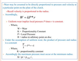 Wear may be assumed to be directly proportional to pressure and velocity at
a particular point on the plate of the clutch.
Recall velocity is proportional to the radius.
 Accordingly,
 Uniform wear implies local pressure P times r is constant.
 Where,
W = Wear
K = Proportionality Constant
P = Local Pressure
R = radius to arbitrary point on disc
 Under the assumption of uniform wear, the product of pressure and radius
is a constant
 Where,
K= proportionality constant
 Accordingly the maximum pressure must occur at the minimum radius.
K= pr = p max r i
*W kP r
*
W
P r k
k
 
 