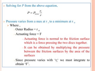  Solving for P from the above equation,
 Pressure varies from a max at r i to a minimum at r o
 Where ,
 Outer Radius = r o
 Actuating force = F
 Actuating force is normal to the friction surface
which is a force pressing the two discs together.
 It can be obtained by multiplying the pressure
between the friction surfaces by the area of the
surfaces
 Since pressure varies with ‘ri‘ we must integrate to
obtain ‘F’.
r
r
PP i
max
 