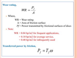 Wear rating,
 Where,
WR = Wear rating
A = Area of friction surface
Pf = Power transmitted by frictional surfaces of discs
 Note:
WR = 0.04 hp/in2 for frequent applications,
= 0.10 hp/in2 for average service,
= 0.40 hp/in2 for infrequently used
Transferred power by friction,
A
P
WR
f

ff TP 
 