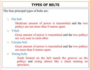 TYPES OF BELTS
The four principal types of belts are:
1) Flat belt
 Moderate amount of power is transmitted and the two
pulleys are not more than 8 metres apart.
2) V-belt
 Great amount of power is transmitted and the two pulleys
are very near to each other.
3) Circular belt
 Great amount of power is transmitted and the two pulleys
are more than 8 metres apart.
4) Timing belts
 Teeth formed on the belt match the grooves on the
pulleys and acting almost like a chain running on
sprockets.
 