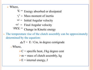  Where,
Energy absorbed or dissipated
Mass moment of inertia
Initial Angular velocity
Final Angular velocity
Change in Kinetic energy
 The temperature rise of the clutch assembly can be approximately
determined by the equation:
T = E / Cm, in degree centigrade
 Where,
C = specific heat, J/kg degree cent
m = mass of clutch assembly, kg
E = internal energy, J
E
mJ
i
f
KE
 