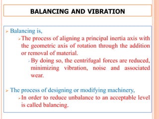BALANCING AND VIBRATION
 Balancing is,
The process of aligning a principal inertia axis with
the geometric axis of rotation through the addition
or removal of material.
By doing so, the centrifugal forces are reduced,
minimizing vibration, noise and associated
wear.
 The process of designing or modifying machinery,
In order to reduce unbalance to an acceptable level
is called balancing.
 