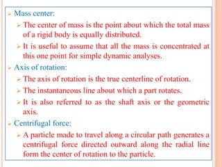  Mass center:
 The center of mass is the point about which the total mass
of a rigid body is equally distributed.
 It is useful to assume that all the mass is concentrated at
this one point for simple dynamic analyses.
 Axis of rotation:
 The axis of rotation is the true centerline of rotation.
 The instantaneous line about which a part rotates.
 It is also referred to as the shaft axis or the geometric
axis.
 Centrifugal force:
 A particle made to travel along a circular path generates a
centrifugal force directed outward along the radial line
form the center of rotation to the particle.
 