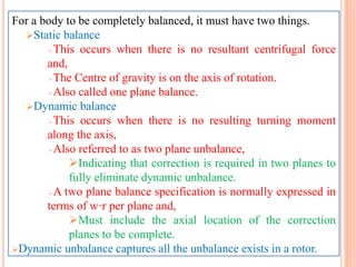 For a body to be completely balanced, it must have two things.
Static balance
This occurs when there is no resultant centrifugal force
and,
The Centre of gravity is on the axis of rotation.
Also called one plane balance.
Dynamic balance
This occurs when there is no resulting turning moment
along the axis,
Also referred to as two plane unbalance,
Indicating that correction is required in two planes to
fully eliminate dynamic unbalance.
A two plane balance specification is normally expressed in
terms of w·r per plane and,
Must include the axial location of the correction
planes to be complete.
Dynamic unbalance captures all the unbalance exists in a rotor.
 