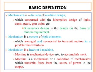BASIC DEFINITION
 Mechanisms is a division of machine design,
 which concerned with the kinematics design of links,
cams, gears, gear trains etc.
Kinematics design is the design on the basis of
motion requirement.
 Mechanism is a system of rigid elements,
 which arranged and connected to transmit motion in a
predetermined fashion.
 Mechanism is a heart of a machine,
 Machine is mechanical device used to accomplish work.
 Machine is a mechanism or a collection of mechanisms
which transmits force from the source of power to the
output.
 