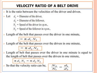 VELOCITY RATIO OF A BELT DRIVE
 It is the ratio between the velocities of the driver and driven.
 Let
 Length of the belt that passes over the driver in one minute,
 Length of the belt that passes over the driven in one minute,
 Length of belt that passes over the driver in one minute is equal to
the length of belt that passes over the driven in one minute,
 So that the velocity ratio can be,
 