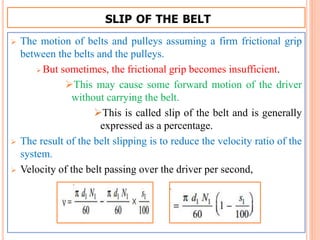 SLIP OF THE BELT
 The motion of belts and pulleys assuming a firm frictional grip
between the belts and the pulleys.
 But sometimes, the frictional grip becomes insufficient.
This may cause some forward motion of the driver
without carrying the belt.
This is called slip of the belt and is generally
expressed as a percentage.
 The result of the belt slipping is to reduce the velocity ratio of the
system.
 Velocity of the belt passing over the driver per second,
 