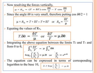  Now resolving the forces vertically,
 Since the angle δθ is very small, therefore putting cos δθ/2 = 1
 Equating the values of RN,
 Integrating the above equation between the limits T2 and T1 and
from 0 to θ,
 The equation can be expressed in terms of corresponding
logarithm to the base 10,
 