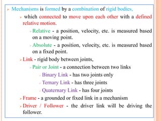  Mechanisms is formed by a combination of rigid bodies,
 which connected to move upon each other with a defined
relative motion.
Relative - a position, velocity, etc. is measured based
on a moving point.
Absolute - a position, velocity, etc. is measured based
on a fixed point.
 Link - rigid body between joints,
Pair or Joint - a connection between two links
 Binary Link - has two joints only
 Ternary Link - has three joints
 Quaternary Link - has four joints
 Frame - a grounded or fixed link in a mechanism
 Driver / Follower - the driver link will be driving the
follower.
 