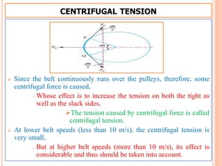 CENTRIFUGAL TENSION
 Since the belt continuously runs over the pulleys, therefore, some
centrifugal force is caused,
 Whose effect is to increase the tension on both the tight as
well as the slack sides.
The tension caused by centrifugal force is called
centrifugal tension.
 At lower belt speeds (less than 10 m/s), the centrifugal tension is
very small,
 But at higher belt speeds (more than 10 m/s), its effect is
considerable and thus should be taken into account.
 
