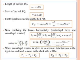  Length of the belt PQ,
 Mass of the belt PQ,
 Centrifugal force acting on the belt PQ,
 Now resolving the forces horizontally, (centrifugal force and
centrifugal tension)
 When centrifugal tension is taken in to account, total tension in the
tight side and total tension in the slack side will be,
 
