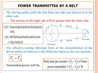POWER TRANSMITTED BY A BELT
 The driving pulley pulls the belt from one side and delivers it to the
other side.
 The tension on the tight side will be greater than the slack side.
 The effective turning (driving) force at the circumference of the
driven pulley or follower is the difference between the two tensions,
 Transmitted power will be,
 