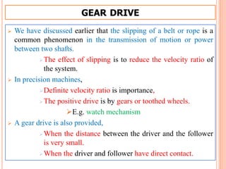 GEAR DRIVE
 We have discussed earlier that the slipping of a belt or rope is a
common phenomenon in the transmission of motion or power
between two shafts.
The effect of slipping is to reduce the velocity ratio of
the system.
 In precision machines,
Definite velocity ratio is importance,
The positive drive is by gears or toothed wheels.
E.g. watch mechanism
 A gear drive is also provided,
When the distance between the driver and the follower
is very small.
When the driver and follower have direct contact.
 