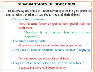  The following are some of the disadvantages of the gear drive as
compared to the other drives. (belt, rope and chain drives)
 Complex to manufacture,
Since the manufacture of gears require special tools and
equipment,
 Therefore it is costlier than other drives.
(expensive)
 The error in cutting teeth,
May cause vibrations and noise during operation.
 It requires suitable lubricant and reliable method of applying
it,
For the proper operation of gear drives.
 They are not suitable for large centre to centre distance,
Because the drive will become bulky.
DISADVANTAGES OF GEAR DRIVE
 