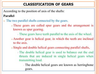 CLASSIFICATION OF GEARS
According to the position of axis of the shafts:
Parallel
 The two parallel shafts connected by the gears.
 These gears are called spur gears and the arrangement is
known as spur gearing.
These gears have teeth parallel to the axis of the wheel.
 Another gear is helical gear, in which the teeth are inclined
to the axis.
 Single and double helical gears connecting parallel shafts,
The double helical gear is used to balance out the end
thrusts that are induced in single helical gears when
transmitting load.
 The double helical gears are known as herringbone
gears.
 