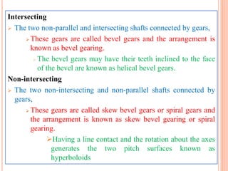 Intersecting
 The two non-parallel and intersecting shafts connected by gears,
 These gears are called bevel gears and the arrangement is
known as bevel gearing.
 The bevel gears may have their teeth inclined to the face
of the bevel are known as helical bevel gears.
Non-intersecting
 The two non-intersecting and non-parallel shafts connected by
gears,
 These gears are called skew bevel gears or spiral gears and
the arrangement is known as skew bevel gearing or spiral
gearing.
Having a line contact and the rotation about the axes
generates the two pitch surfaces known as
hyperboloids
 