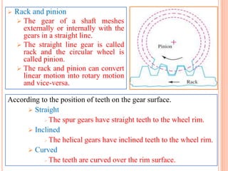  Rack and pinion
 The gear of a shaft meshes
externally or internally with the
gears in a straight line.
 The straight line gear is called
rack and the circular wheel is
called pinion.
 The rack and pinion can convert
linear motion into rotary motion
and vice-versa.
According to the position of teeth on the gear surface.
 Straight
 The spur gears have straight teeth to the wheel rim.
 Inclined
 The helical gears have inclined teeth to the wheel rim.
 Curved
 The teeth are curved over the rim surface.
 