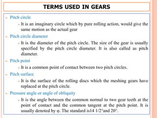 TERMS USED IN GEARS
 Pitch circle
 It is an imaginary circle which by pure rolling action, would give the
same motion as the actual gear
 Pitch circle diameter
 It is the diameter of the pitch circle. The size of the gear is usually
specified by the pitch circle diameter. It is also called as pitch
diameter.
 Pitch point
 It is a common point of contact between two pitch circles.
 Pitch surface
 It is the surface of the rolling discs which the meshing gears have
replaced at the pitch circle.
 Pressure angle or angle of obliquity
 It is the angle between the common normal to two gear teeth at the
point of contact and the common tangent at the pitch point. It is
usually denoted by φ. The standard is14 1/2°and 20°.
 