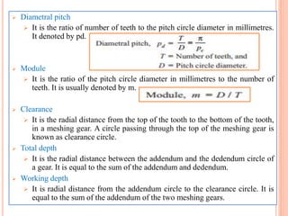  Diametral pitch
 It is the ratio of number of teeth to the pitch circle diameter in millimetres.
It denoted by pd.
 Module
 It is the ratio of the pitch circle diameter in millimetres to the number of
teeth. It is usually denoted by m.
 Clearance
 It is the radial distance from the top of the tooth to the bottom of the tooth,
in a meshing gear. A circle passing through the top of the meshing gear is
known as clearance circle.
 Total depth
 It is the radial distance between the addendum and the dedendum circle of
a gear. It is equal to the sum of the addendum and dedendum.
 Working depth
 It is radial distance from the addendum circle to the clearance circle. It is
equal to the sum of the addendum of the two meshing gears.
 