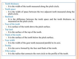  Tooth thickness
 It is the width of the tooth measured along the pitch circle.
 Tooth space
 It is the width of space between the two adjacent teeth measured along the
pitch circle.
 Backlash
 It is the difference between the tooth space and the tooth thickness, as
measured on the pitch circle.
 Face of the tooth
 It is surface of the tooth above the pitch surface.
 Top land
 It is the surface of the top of the tooth.
 Flank of the tooth
 It is the surface of the tooth below the pitch surface.
 Face width
 It is the width of the gear tooth measured parallel to its axis.
 Profile
 It is the curve formed by the face and flank of the tooth.
 Fillet radius
 It is the radius that connects the root circle to the profile of the tooth.
 