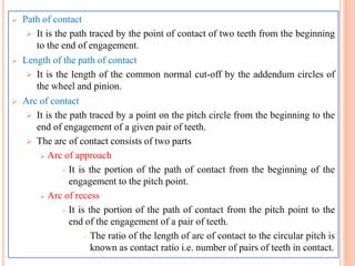 Path of contact
 It is the path traced by the point of contact of two teeth from the beginning
to the end of engagement.
 Length of the path of contact
 It is the length of the common normal cut-off by the addendum circles of
the wheel and pinion.
 Arc of contact
 It is the path traced by a point on the pitch circle from the beginning to the
end of engagement of a given pair of teeth.
 The arc of contact consists of two parts
 Arc of approach
 It is the portion of the path of contact from the beginning of the
engagement to the pitch point.
 Arc of recess
 It is the portion of the path of contact from the pitch point to the
end of the engagement of a pair of teeth.
 The ratio of the length of arc of contact to the circular pitch is
known as contact ratio i.e. number of pairs of teeth in contact.
 