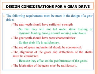 DESIGN CONSIDERATIONS FOR A GEAR DRIVE
 The following requirements must be meet in the design of a gear
drive:
 The gear teeth should have sufficient strength
So that they will not fail under static loading or
dynamic loading during normal running conditions.
 The gear teeth should have wear characteristics
So that their life is satisfactory.
 The use of space and material should be economical.
 The alignment of the gears and deflections of the shafts
must be considered
Because they effect on the performance of the gears.
 The lubrication of the gears must be satisfactory.
 