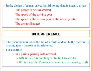  In the design of a gear drive, the following data is usually given
 The power to be transmitted
 The speed of the driving gear
 The speed of the driven gear or the velocity ratio
 The centre distance
 The phenomenon when the tip of a tooth undercuts the root on its
mating gear is known as interference.
 For example,
 In a pinion gearing with a wheel,
 MN is the common tangent to the base circles.
 KL is the path of contact between the two mating teeth.
INTERFERENCE
 