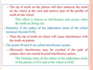  The tip of tooth on the pinion will then undercut the tooth
on the wheel at the root and remove part of the profile of
tooth on the wheel.
 This effect is known as interference and occurs when
the teeth are being cut.
 Similarly, if the radius of the addendum circle of the wheel
increases beyond O2M,
 Then the tip of tooth on wheel will cause interference with
the tooth on pinion.
 The points M and N are called interference points.
 Obviously interference may be avoided if the path of
contact does not extend beyond interference points.
 The limiting value of the radius of the addendum circle
of the pinion is O1N and of the wheel is O2M.
 