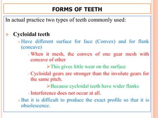 FORMS OF TEETH
In actual practice two types of teeth commonly used:
 Cycloidal teeth
 Have different surface for face (Convex) and for flank
(concave)
When it mesh, the convex of one gear mesh with
concave of other
This gives little wear on the surface
Cycloidal gears are stronger than the involute gears for
the same pitch.
Because cycloidal teeth have wider flanks
Interference does not occur at all.
 But it is difficult to produce the exact profile so that it is
obsolescence.
 