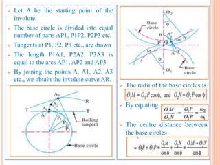  Let A be the starting point of the
involute.
 The base circle is divided into equal
number of parts AP1, P1P2, P2P3 etc.
 Tangents at P1, P2, P3 etc., are drawn
 The length P1A1, P2A2, P3A3 is
equal to the arcs AP1, AP2 and AP3
 By joining the points A, A1, A2, A3
etc., we obtain the involute curve AR.
 The radii of the base circles is
 By equating
 The centre distance between
the base circles
 